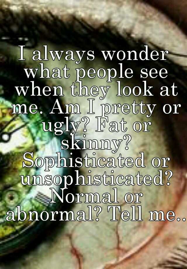 I always wonder what people see when they look at me. Am I pretty or ugly? Fat or skinny? Sophisticated or unsophisticated? Normal or abnormal? Tell me...