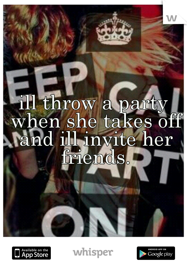 ill throw a party when she takes off and ill invite her friends.