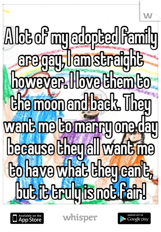 A lot of my adopted family are gay, I am straight however. I love them to the moon and back. They want me to marry one day because they all want me to have what they can't, but it truly is not fair!