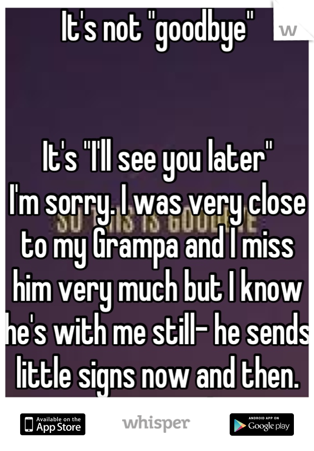 It's not "goodbye"


It's "I'll see you later"
I'm sorry. I was very close to my Grampa and I miss him very much but I know he's with me still- he sends little signs now and then. Love never dies.