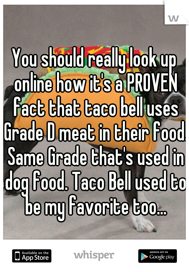 You should really look up online how it's a PROVEN fact that taco bell uses Grade D meat in their food. Same Grade that's used in dog food. Taco Bell used to be my favorite too...