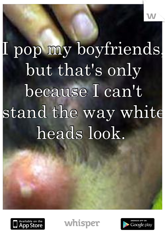 I pop my boyfriends, but that's only because I can't stand the way white heads look. 