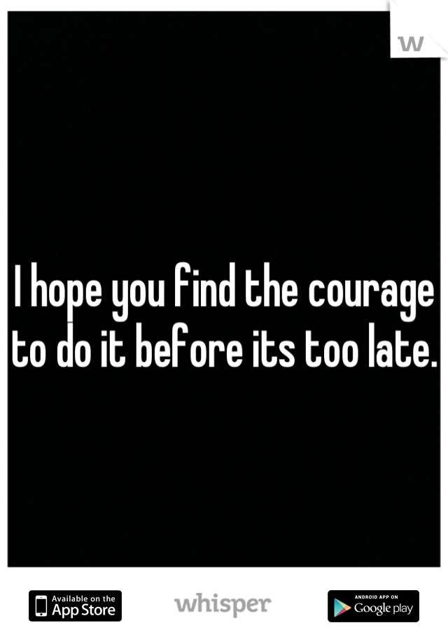 I hope you find the courage to do it before its too late.