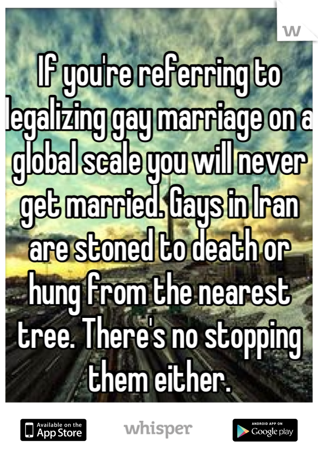 If you're referring to legalizing gay marriage on a global scale you will never get married. Gays in Iran are stoned to death or hung from the nearest tree. There's no stopping them either.