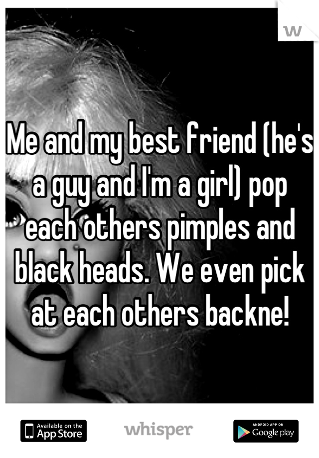 Me and my best friend (he's a guy and I'm a girl) pop each others pimples and black heads. We even pick at each others backne!