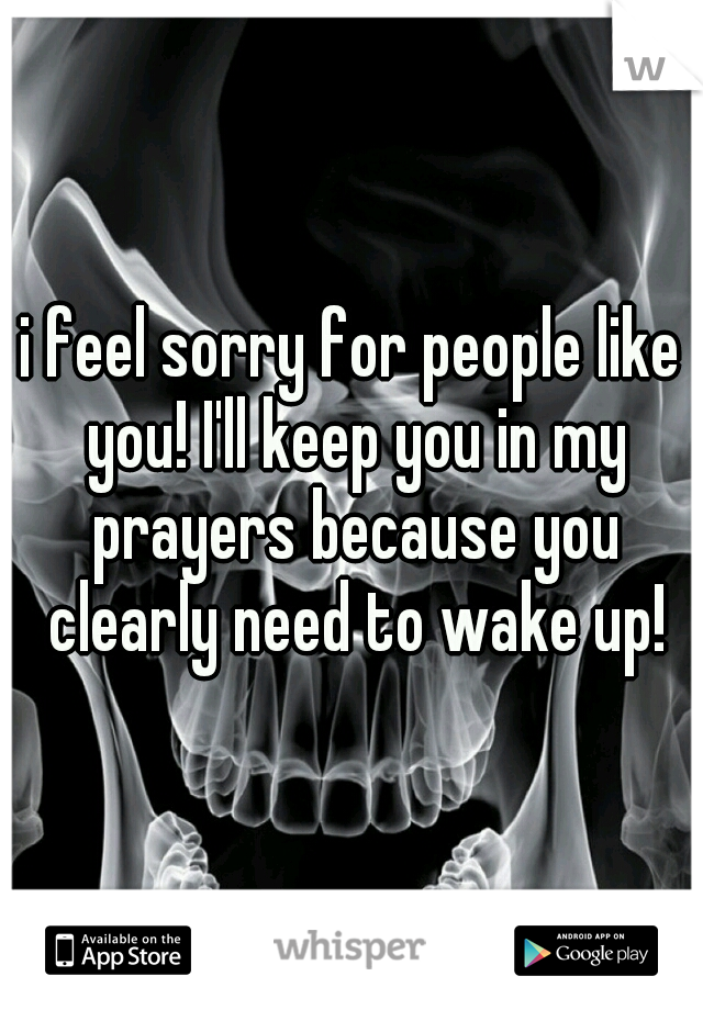 i feel sorry for people like you! I'll keep you in my prayers because you clearly need to wake up!