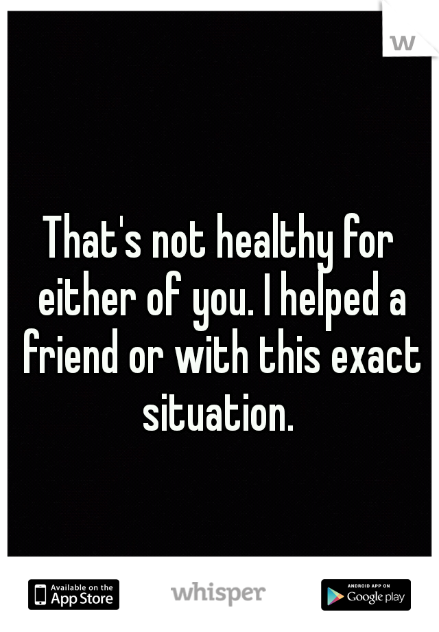 That's not healthy for either of you. I helped a friend or with this exact situation. 