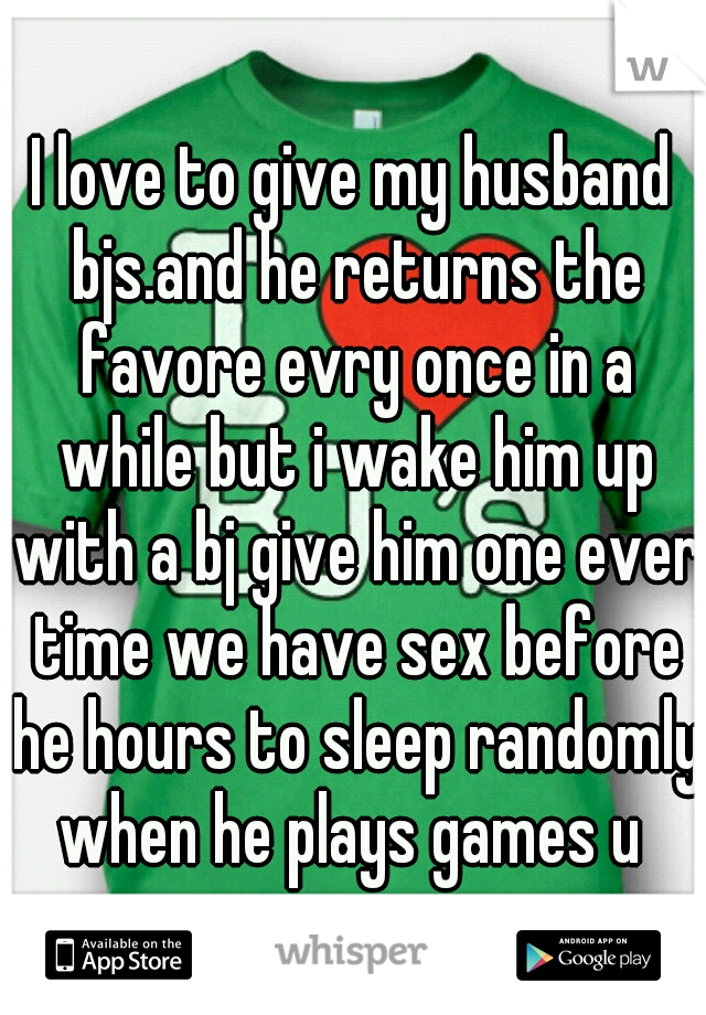 I love to give my husband bjs.and he returns the favore evry once in a while but i wake him up with a bj give him one ever time we have sex before he hours to sleep randomly when he plays games u 