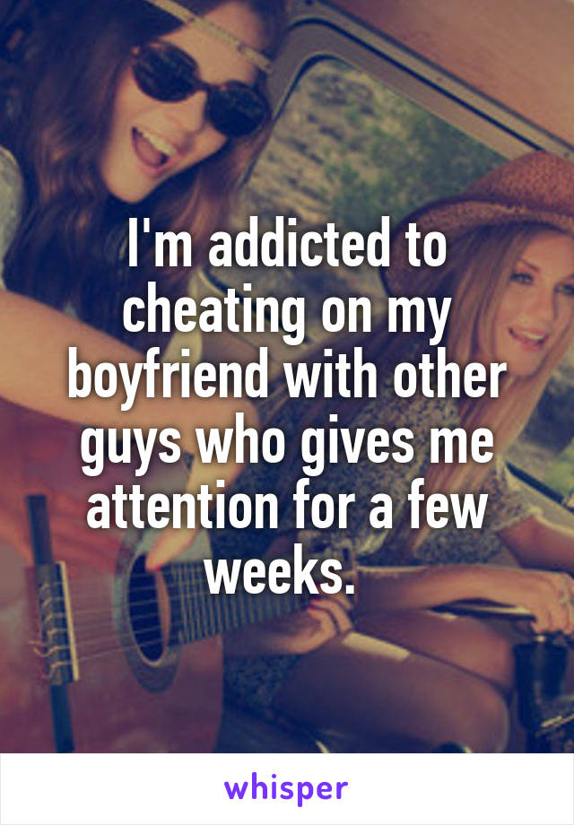 I'm addicted to cheating on my boyfriend with other guys who gives me attention for a few weeks. 