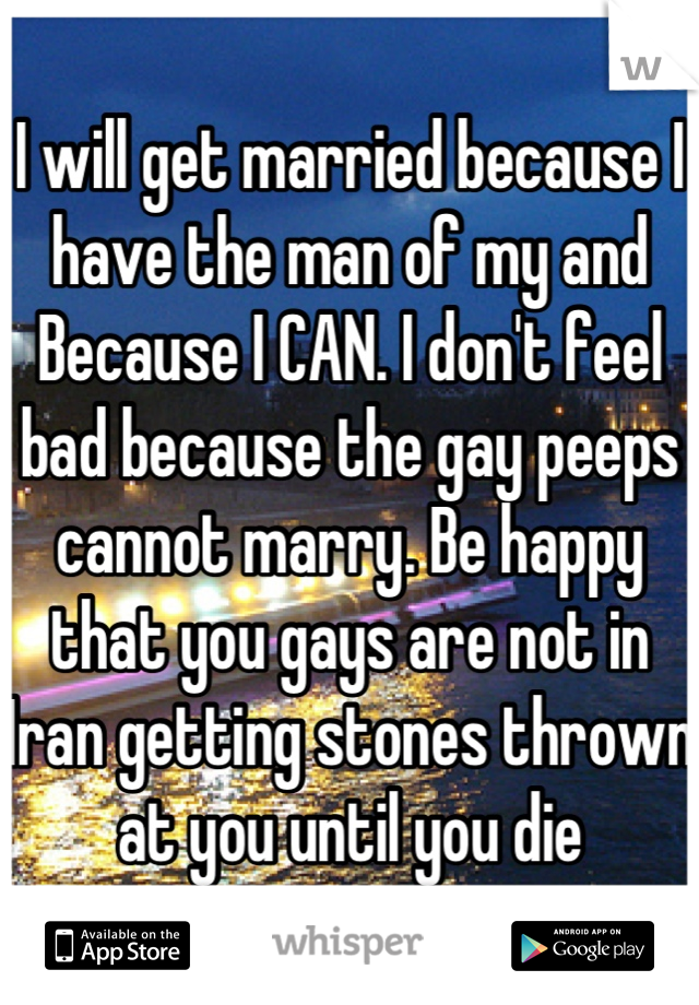 I will get married because I have the man of my and Because I CAN. I don't feel bad because the gay peeps cannot marry. Be happy that you gays are not in Iran getting stones thrown at you until you die