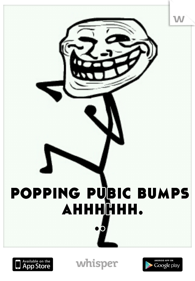 popping pubic bumps ahhhhhh...