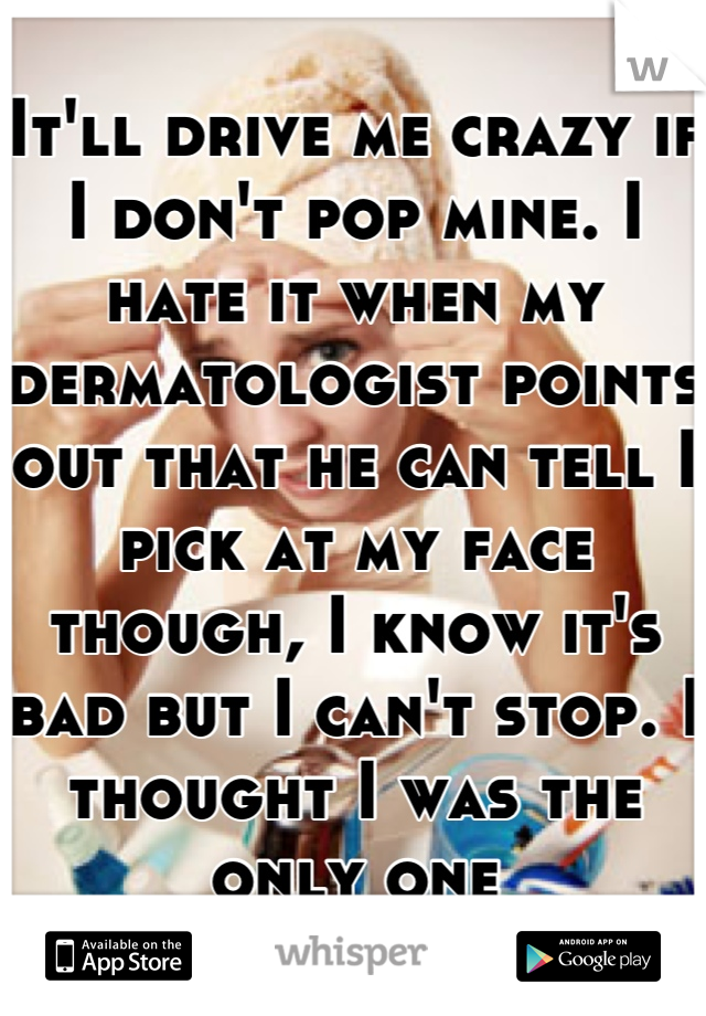 It'll drive me crazy if I don't pop mine. I hate it when my dermatologist points out that he can tell I pick at my face though, I know it's bad but I can't stop. I thought I was the only one