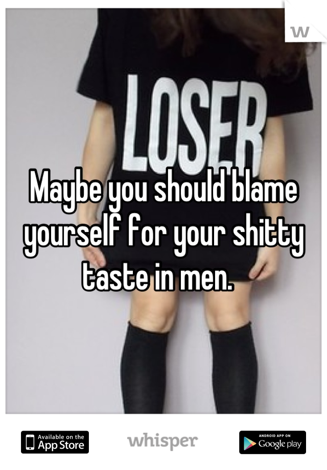 Maybe you should blame yourself for your shitty taste in men.  