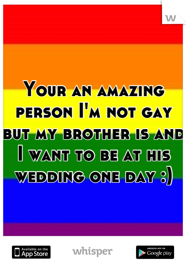 Your an amazing person I'm not gay but my brother is and I want to be at his wedding one day :)
