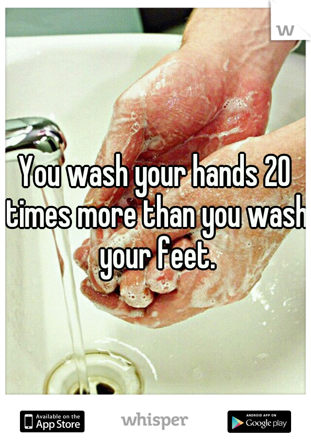 You wash your hands 20 times more than you wash your feet.