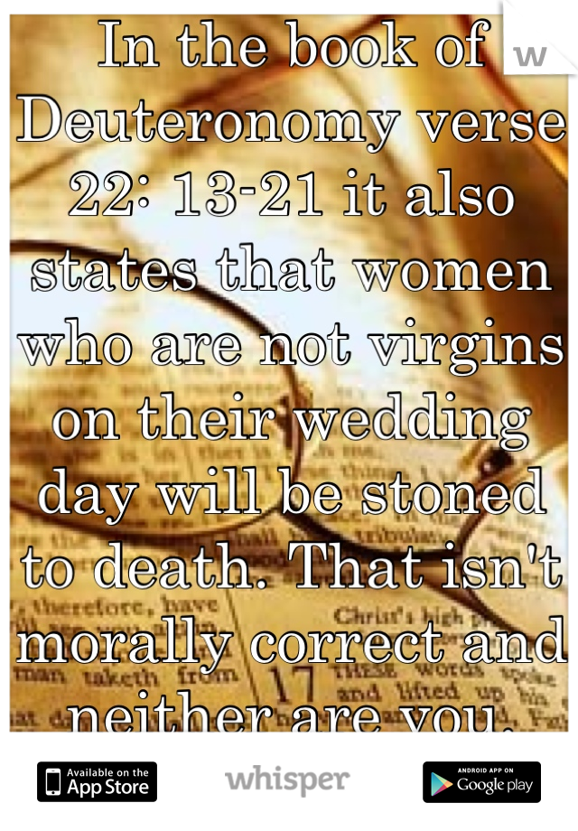 In the book of Deuteronomy verse 22: 13-21 it also states that women who are not virgins on their wedding day will be stoned to death. That isn't morally correct and neither are you. Learn tolerance.