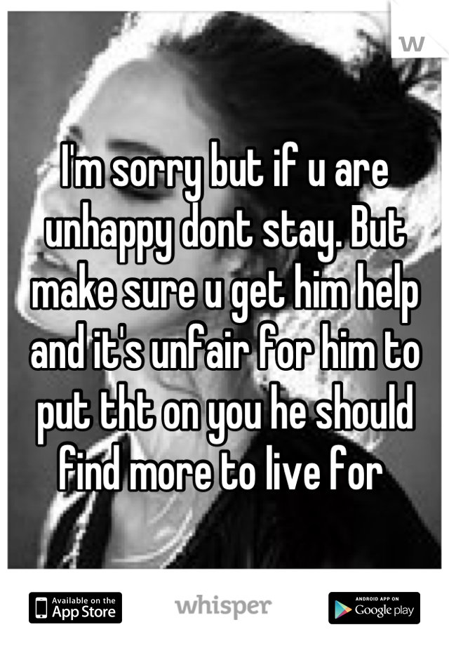 I'm sorry but if u are unhappy dont stay. But make sure u get him help and it's unfair for him to put tht on you he should find more to live for 