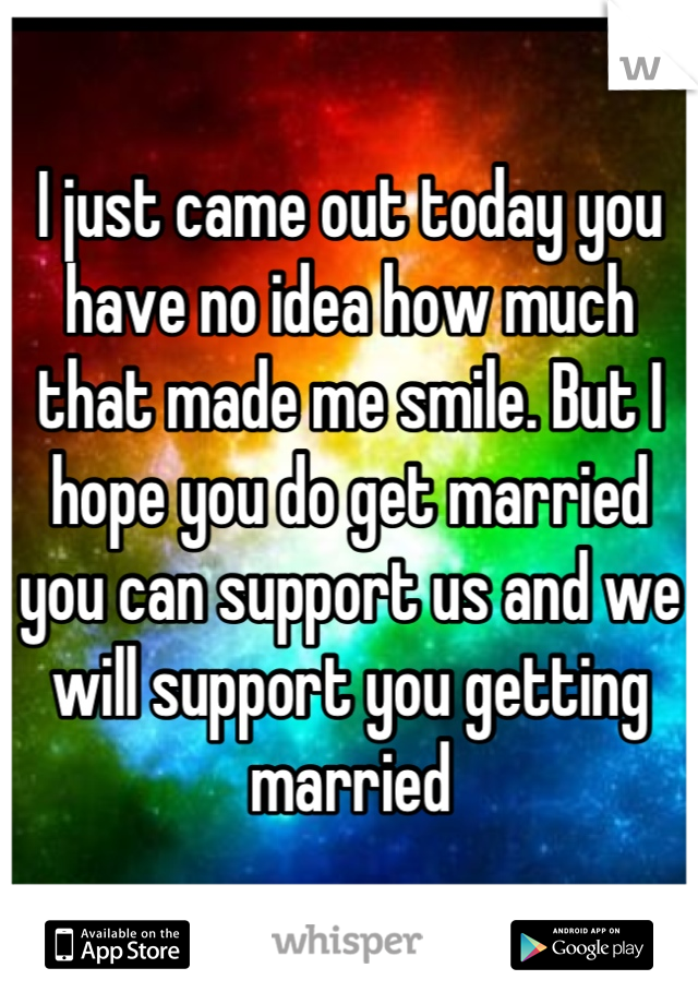 I just came out today you have no idea how much that made me smile. But I hope you do get married you can support us and we will support you getting married