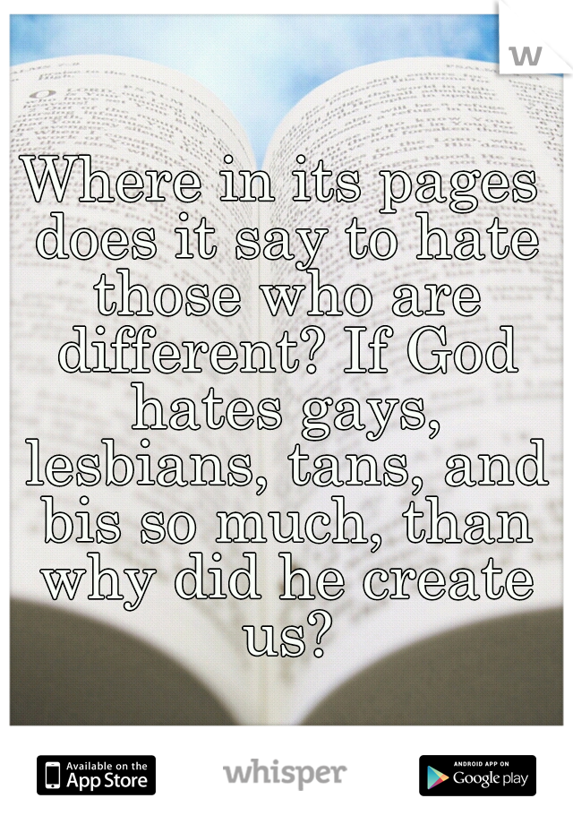Where in its pages does it say to hate those who are different? If God hates gays, lesbians, tans, and bis so much, than why did he create us?