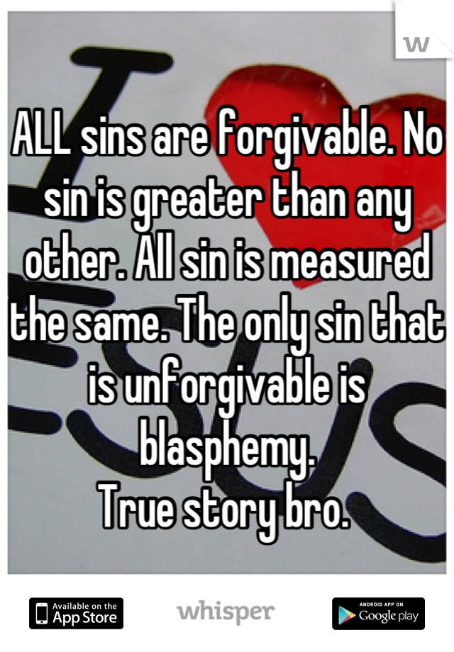 ALL sins are forgivable. No sin is greater than any other. All sin is measured the same. The only sin that is unforgivable is blasphemy.
True story bro. 
