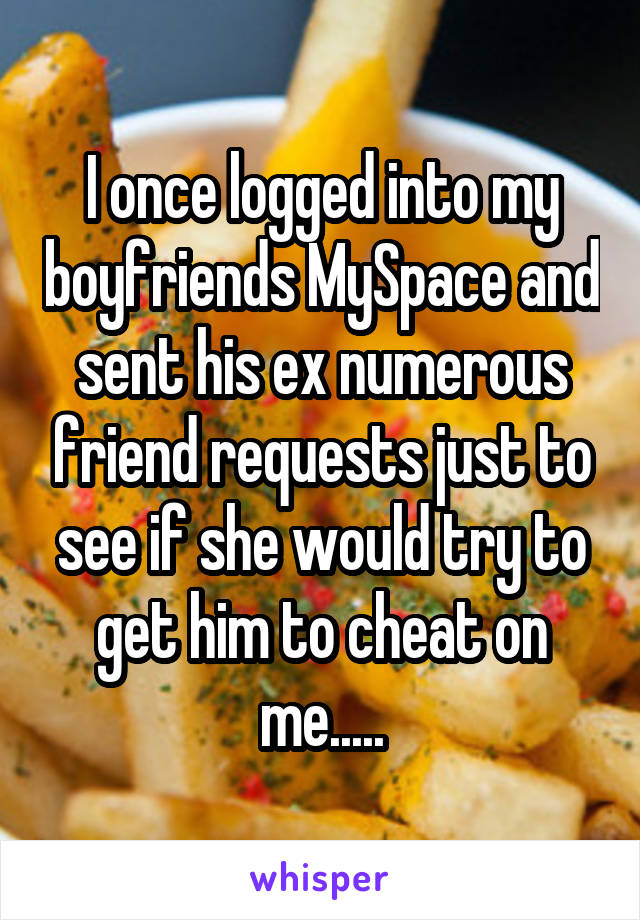 I once logged into my boyfriends MySpace and sent his ex numerous friend requests just to see if she would try to get him to cheat on me.....
