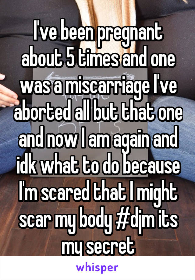 I've been pregnant about 5 times and one was a miscarriage I've aborted all but that one and now I am again and idk what to do because I'm scared that I might scar my body #djm its my secret