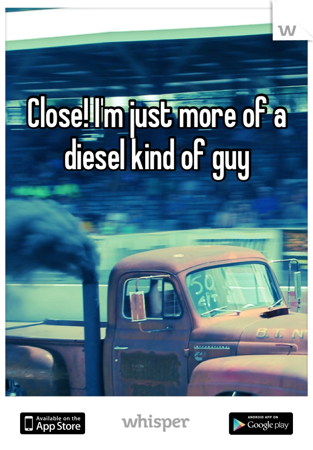 Close! I'm just more of a diesel kind of guy
