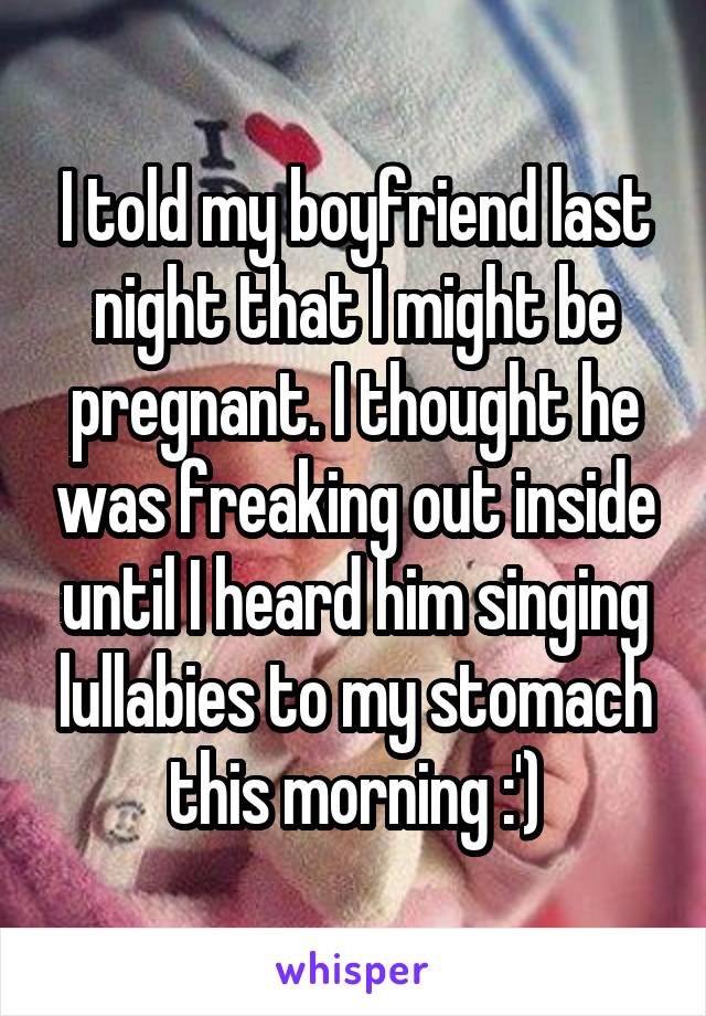 I told my boyfriend last night that I might be pregnant. I thought he was freaking out inside until I heard him singing lullabies to my stomach this morning :')