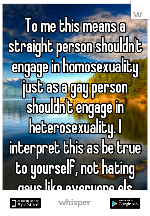 To me this means a straight person shouldn't engage in homosexuality just as a gay person shouldn't engage in heterosexuality. I interpret this as be true to yourself, not hating gays like everyone els