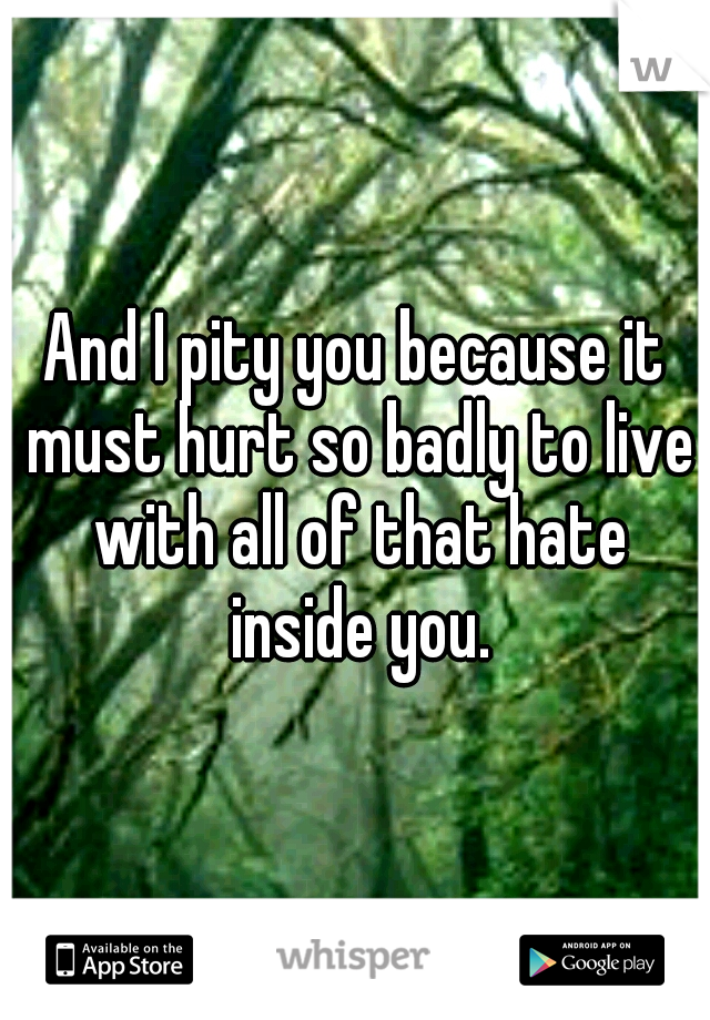 And I pity you because it must hurt so badly to live with all of that hate inside you.