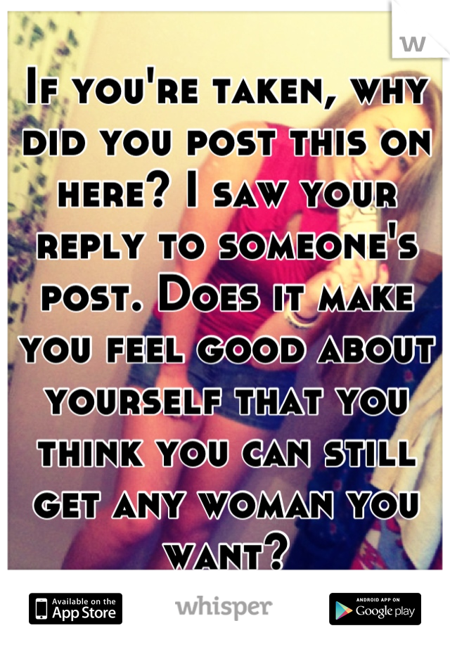 If you're taken, why did you post this on here? I saw your reply to someone's post. Does it make you feel good about yourself that you think you can still get any woman you want?