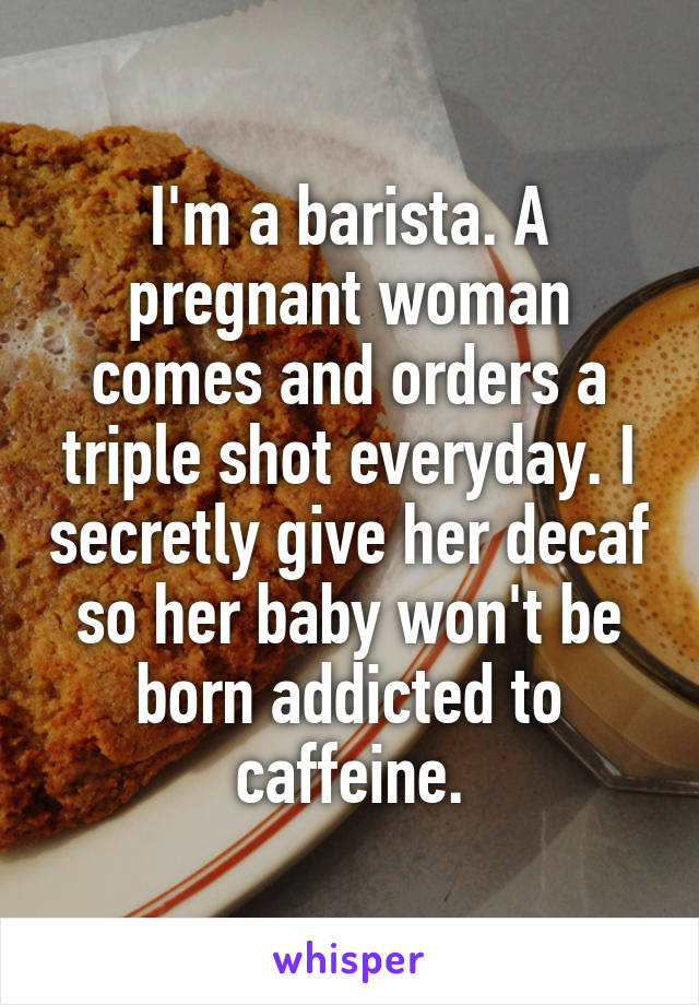 I'm a barista. A pregnant woman comes and orders a triple shot everyday. I secretly give her decaf so her baby won't be born addicted to caffeine.