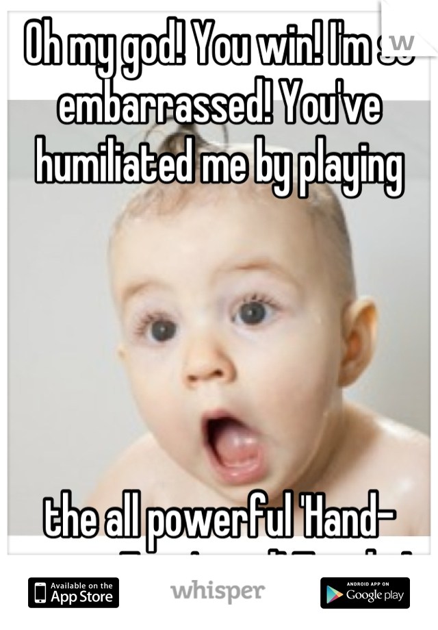 Oh my god! You win! I'm so embarrassed! You've humiliated me by playing 





the all powerful 'Hand-over-Face' card! Touché!