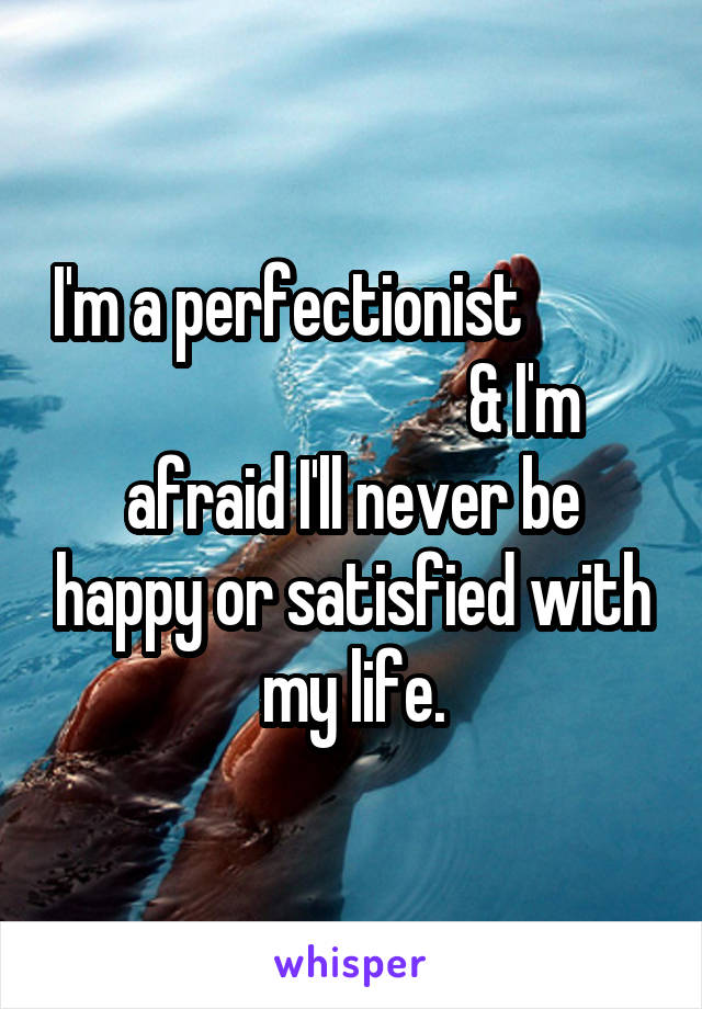 I'm a perfectionist                                     & I'm afraid I'll never be happy or satisfied with my life.