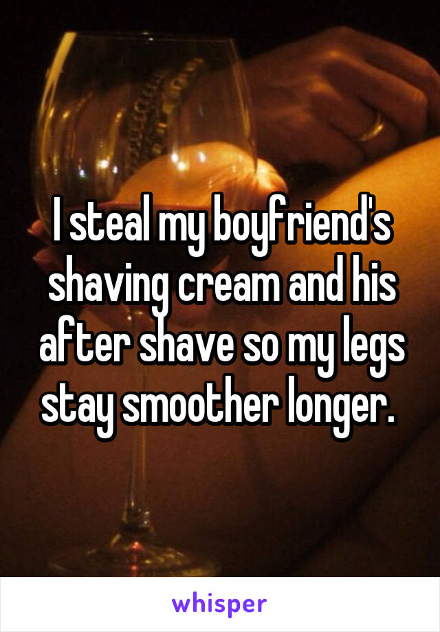 I steal my boyfriend's shaving cream and his after shave so my legs stay smoother longer. 