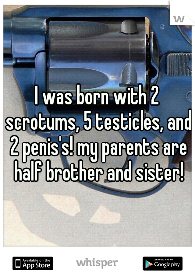 I was born with 2 scrotums, 5 testicles, and 2 penis's! my parents are half brother and sister!
