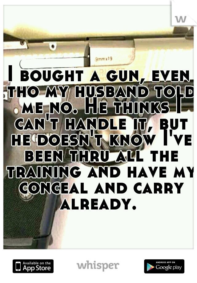 I bought a gun, even tho my husband told me no. He thinks I can't handle it, but he doesn't know I've been thru all the training and have my conceal and carry already. 