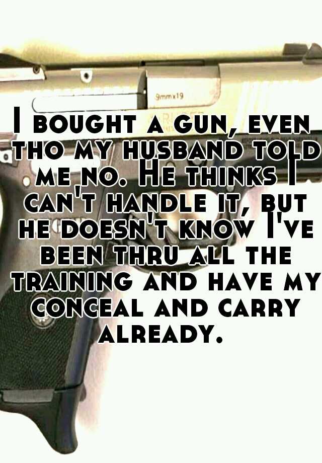 I bought a gun, even tho my husband told me no. He thinks I can't handle it, but he doesn't know I've been thru all the training and have my conceal and carry already. 