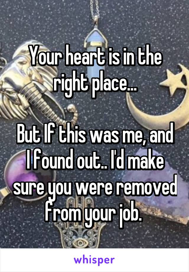 Your heart is in the right place...

But If this was me, and I found out.. I'd make sure you were removed from your job. 