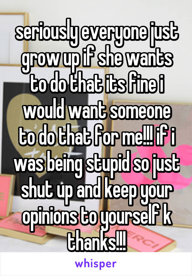 seriously everyone just grow up if she wants to do that its fine i would want someone to do that for me!!! if i was being stupid so just shut up and keep your opinions to yourself k thanks!!!