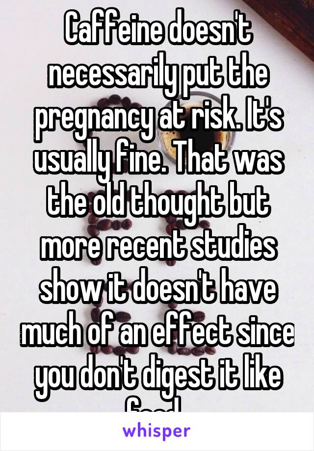 Caffeine doesn't necessarily put the pregnancy at risk. It's usually fine. That was the old thought but more recent studies show it doesn't have much of an effect since you don't digest it like food. 