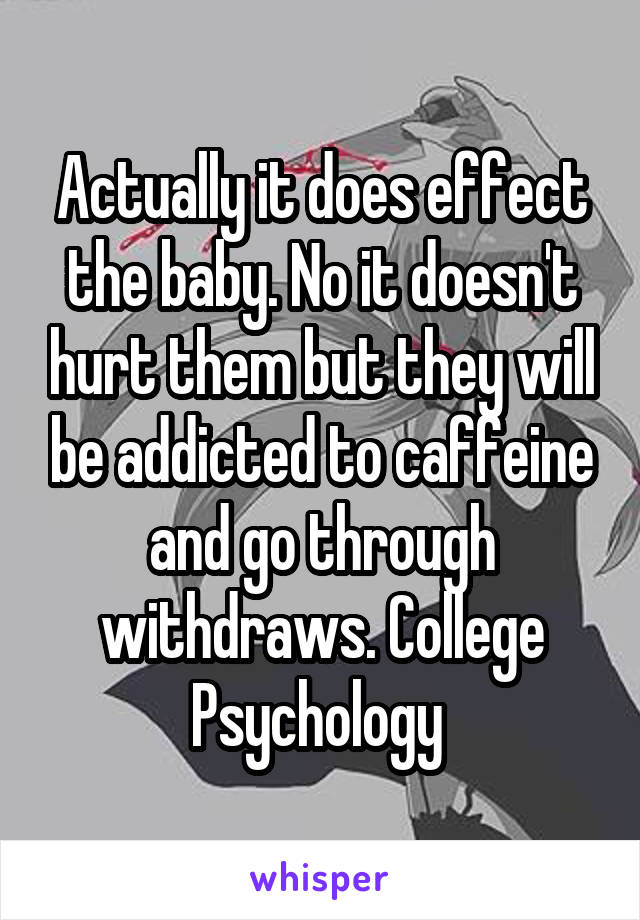 Actually it does effect the baby. No it doesn't hurt them but they will be addicted to caffeine and go through withdraws. College Psychology 