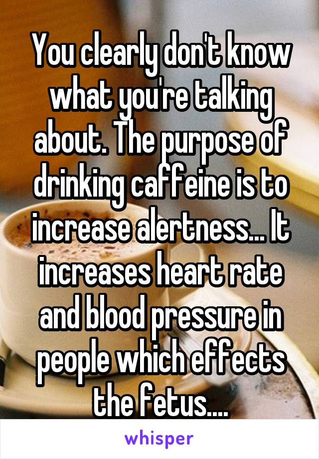 You clearly don't know what you're talking about. The purpose of drinking caffeine is to increase alertness... It increases heart rate and blood pressure in people which effects the fetus....