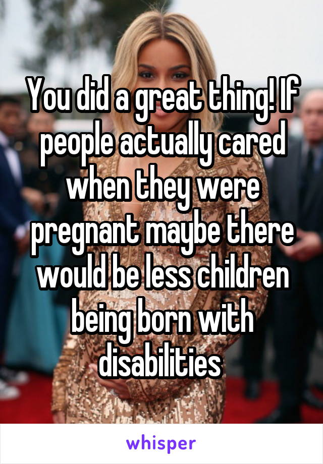 You did a great thing! If people actually cared when they were pregnant maybe there would be less children being born with disabilities 