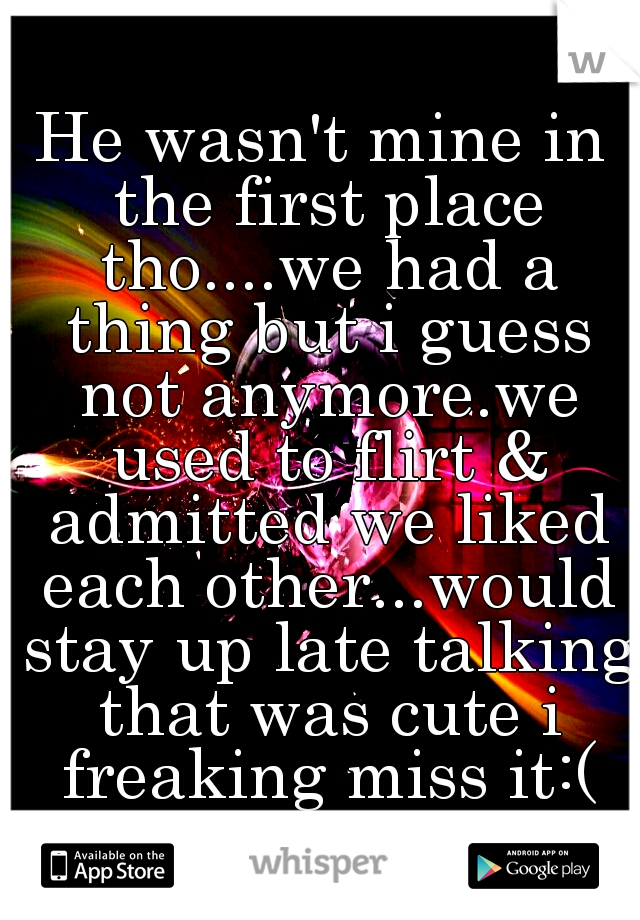 He wasn't mine in the first place tho....we had a thing but i guess not anymore.we used to flirt & admitted we liked each other...would stay up late talking that was cute i freaking miss it:(