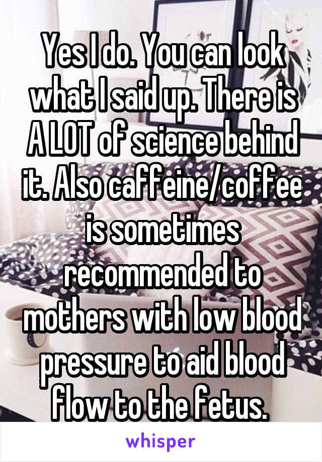 Yes I do. You can look what I said up. There is A LOT of science behind it. Also caffeine/coffee is sometimes recommended to mothers with low blood pressure to aid blood flow to the fetus. 