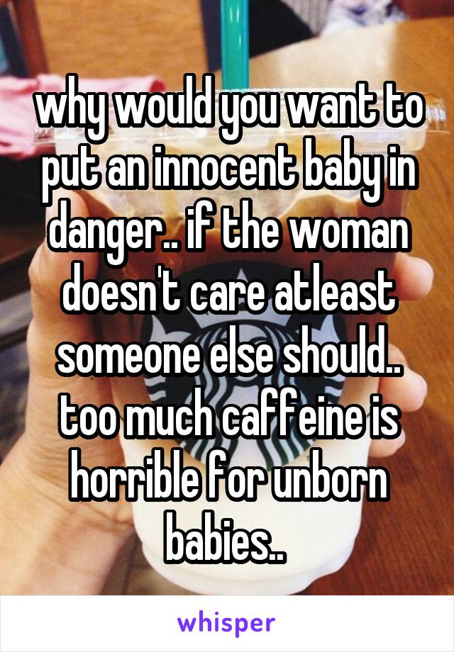 why would you want to put an innocent baby in danger.. if the woman doesn't care atleast someone else should.. too much caffeine is horrible for unborn babies.. 