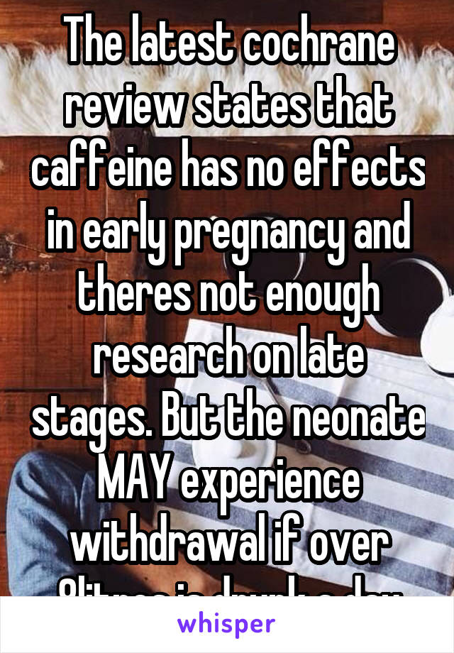 The latest cochrane review states that caffeine has no effects in early pregnancy and theres not enough research on late stages. But the neonate MAY experience withdrawal if over 8litres is drunk a day