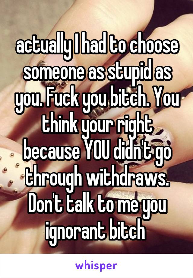 actually I had to choose someone as stupid as you. Fuck you bitch. You think your right because YOU didn't go through withdraws. Don't talk to me you ignorant bitch 