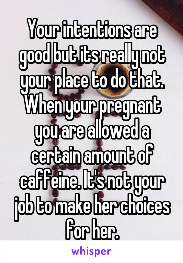 Your intentions are good but its really not your place to do that. When your pregnant you are allowed a certain amount of caffeine. It's not your job to make her choices for her.